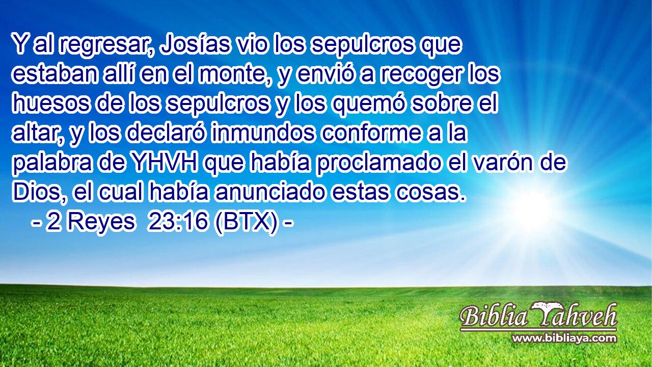 Y al regresar, Josías vio los sepulcros que estaban allí en el monte, y envió a recoger los huesos de los sepulcros y los quemó sobre el altar, y los declaró inmundos conforme a la palabra de YHVH que había proclamado el varón de Dios, el cual había anunciado estas cosas.