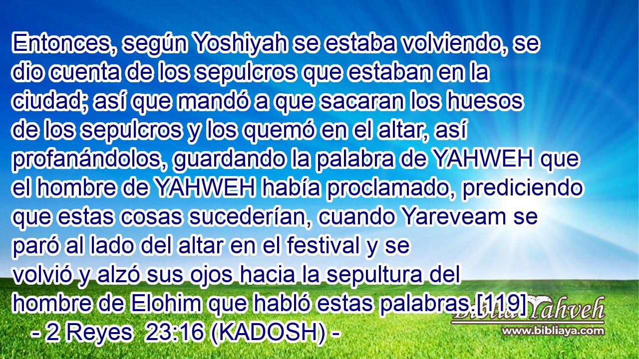  Entonces, según Yoshiyah se estaba volviendo, se dio cuenta de los sepulcros que estaban en la ciudad; así que mandó a que sacaran los huesos de los sepulcros y los quemó en el altar, así profanándolos, guardando la palabra de YAHWEH que el hombre de YAHWEH había proclamado, prediciendo que estas cosas sucederían, cuando Yareveam se paró al lado del altar en el festival y se volvió y alzó sus ojos hacia la sepultura del hombre de Elohim que habló estas palabras.[119] 