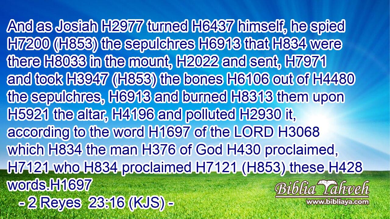And as Josiah H2977 turned H6437 himself, he spied H7200 (H853) the sepulchres H6913 that H834 were there H8033 in the mount, H2022 and sent, H7971 and took H3947 (H853) the bones H6106 out of H4480 the sepulchres, H6913 and burned H8313 them upon H5921 the altar, H4196 and polluted H2930 it, according to the word H1697 of the LORD H3068 which H834 the man H376 of God H430 proclaimed, H7121 who H834 proclaimed H7121 (H853) these H428 words.H1697