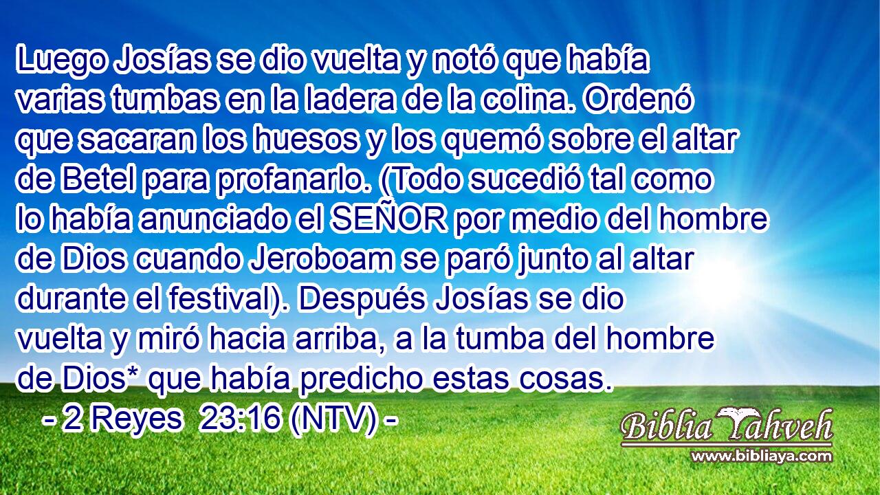 Luego Josías se dio vuelta y notó que había varias tumbas en la ladera de la colina. Ordenó que sacaran los huesos y los quemó sobre el altar de Betel para profanarlo. (Todo sucedió tal como lo había anunciado el SEÑOR por medio del hombre de Dios cuando Jeroboam se paró junto al altar durante el festival). Después Josías se dio vuelta y miró hacia arriba, a la tumba del hombre de Dios* que había predicho estas cosas.