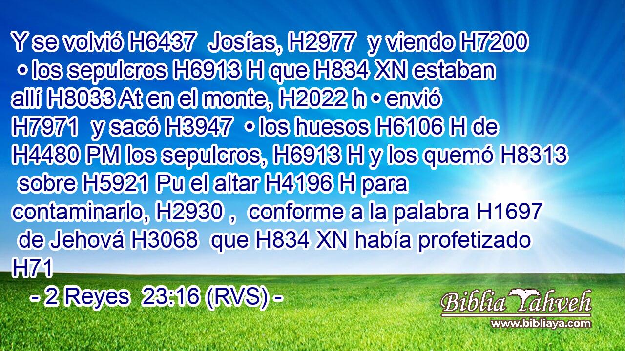 Y se volvió H6437  Josías, H2977  y viendo H7200  • los sepulcros H6913 H que H834 XN estaban allí H8033 At en el monte, H2022 h • envió H7971  y sacó H3947  • los huesos H6106 H de H4480 PM los sepulcros, H6913 H y los quemó H8313  sobre H5921 Pu el altar H4196 H para contaminarlo, H2930 ,  conforme a la palabra H1697  de Jehová H3068  que H834 XN había profetizado H71