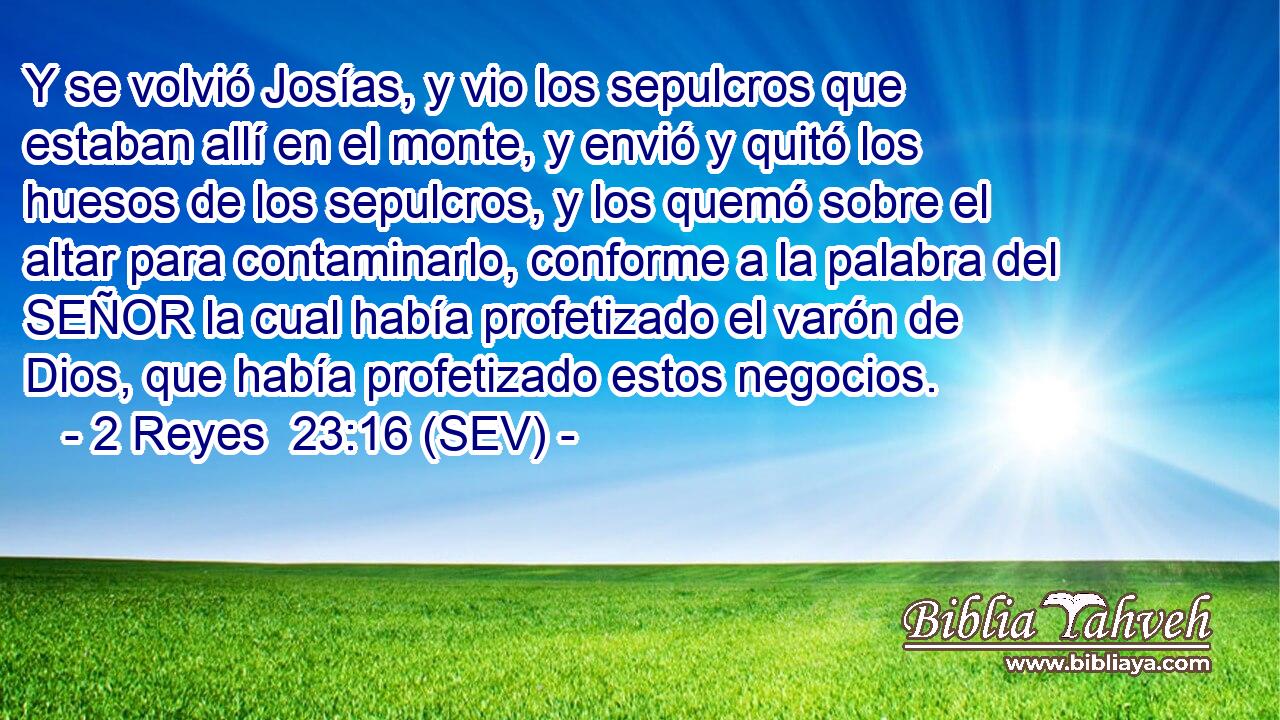 Y se volvió Josías, y vio los sepulcros que estaban allí en el monte, y envió y quitó los huesos de los sepulcros, y los quemó sobre el altar para contaminarlo, conforme a la palabra del SEÑOR la cual había profetizado el varón de Dios, que había profetizado estos negocios.