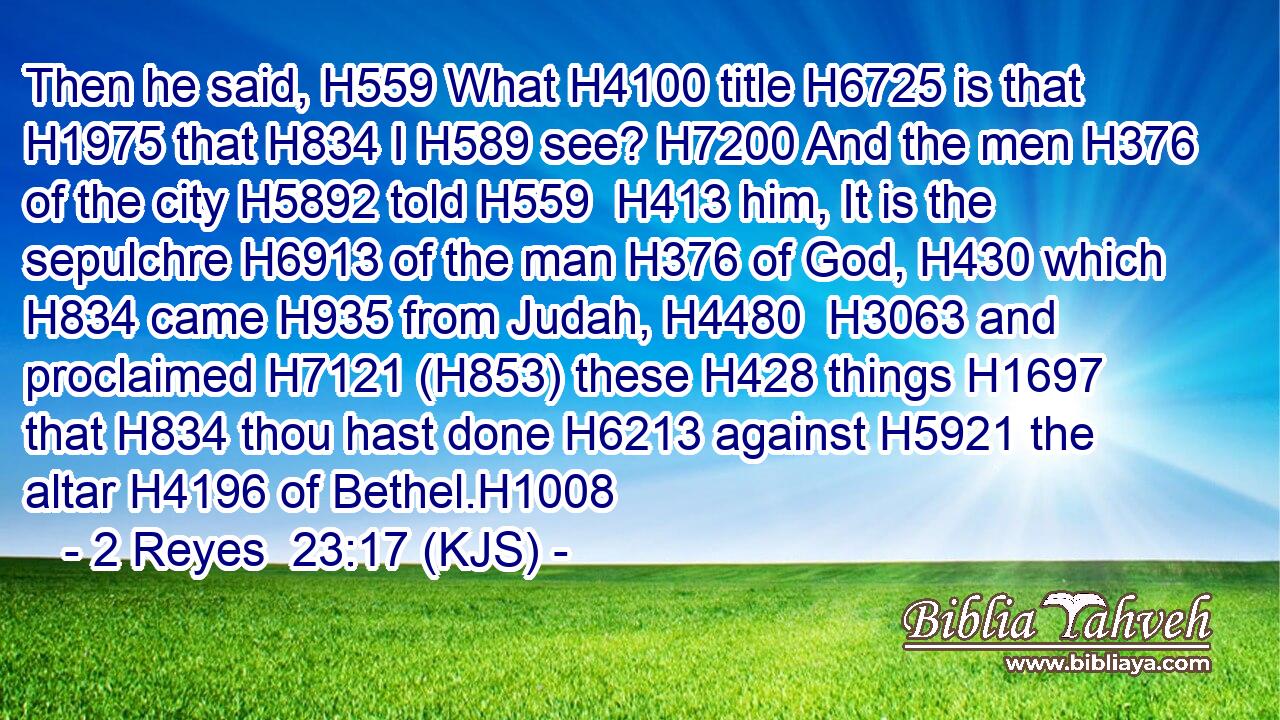 Then he said, H559 What H4100 title H6725 is that H1975 that H834 I H589 see? H7200 And the men H376 of the city H5892 told H559  H413 him, It is the sepulchre H6913 of the man H376 of God, H430 which H834 came H935 from Judah, H4480  H3063 and proclaimed H7121 (H853) these H428 things H1697 that H834 thou hast done H6213 against H5921 the altar H4196 of Bethel.H1008