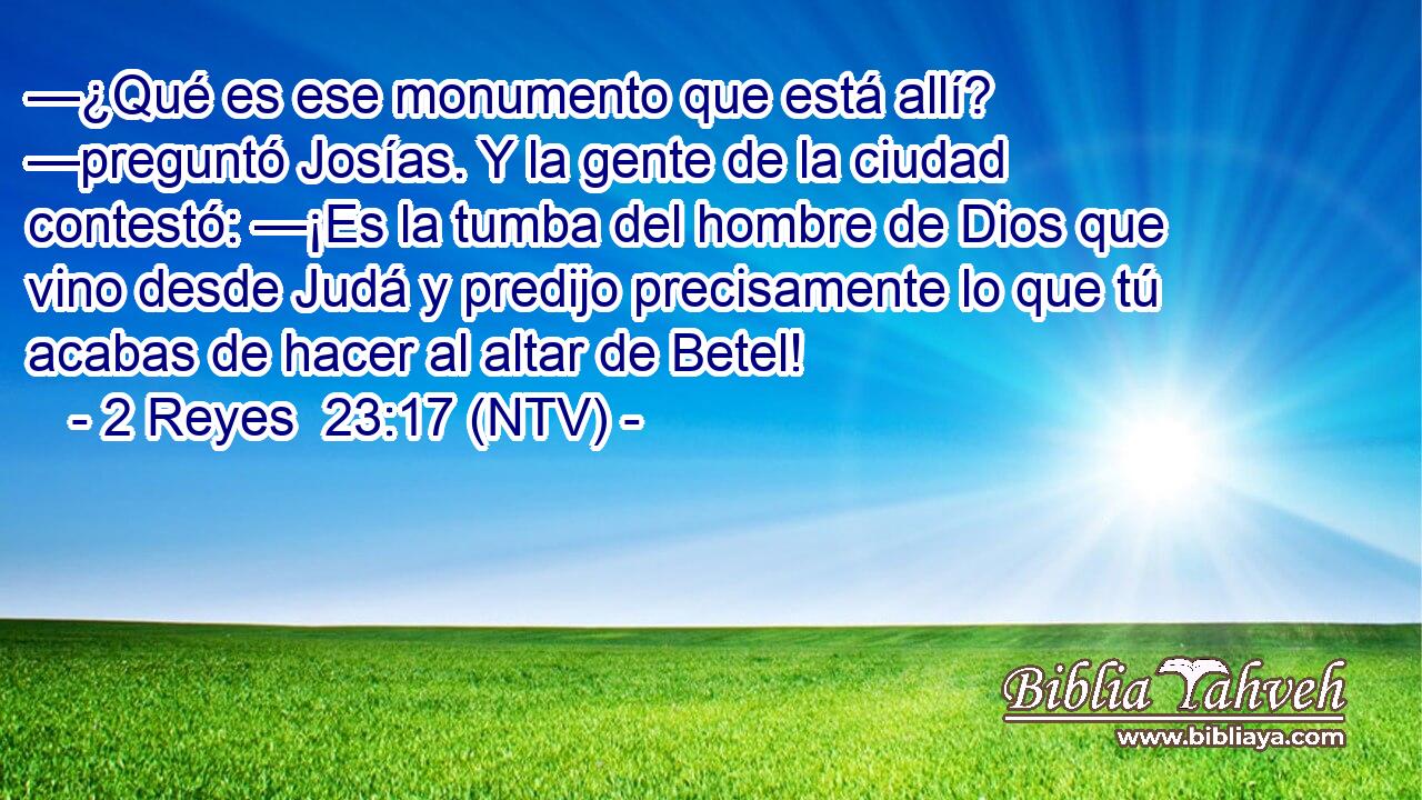 —¿Qué es ese monumento que está allí? —preguntó Josías. Y la gente de la ciudad contestó: —¡Es la tumba del hombre de Dios que vino desde Judá y predijo precisamente lo que tú acabas de hacer al altar de Betel!