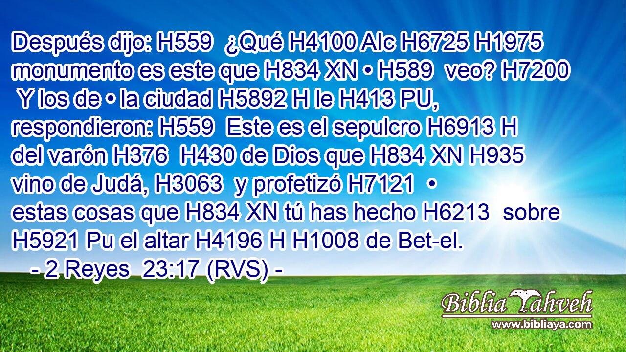 Después dijo: H559  ¿Qué H4100 AIc H6725 H1975 monumento es este que H834 XN • H589  veo? H7200  Y los de • la ciudad H5892 H le H413 PU,  respondieron: H559  Este es el sepulcro H6913 H del varón H376  H430 de Dios que H834 XN H935 vino de Judá, H3063  y profetizó H7121  • estas cosas que H834 XN tú has hecho H6213  sobre H5921 Pu el altar H4196 H H1008 de Bet-el. 