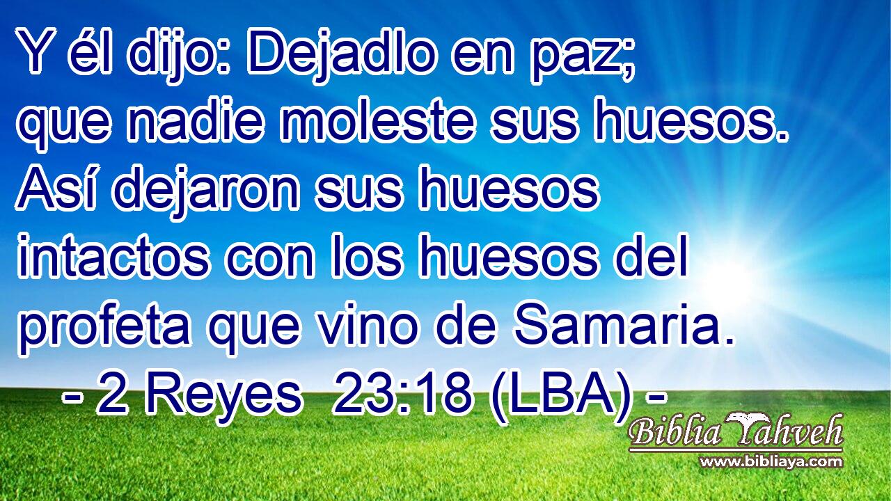 Y él dijo: Dejadlo en paz; que nadie moleste sus huesos. Así dejaron sus huesos intactos con los huesos del profeta que vino de Samaria.