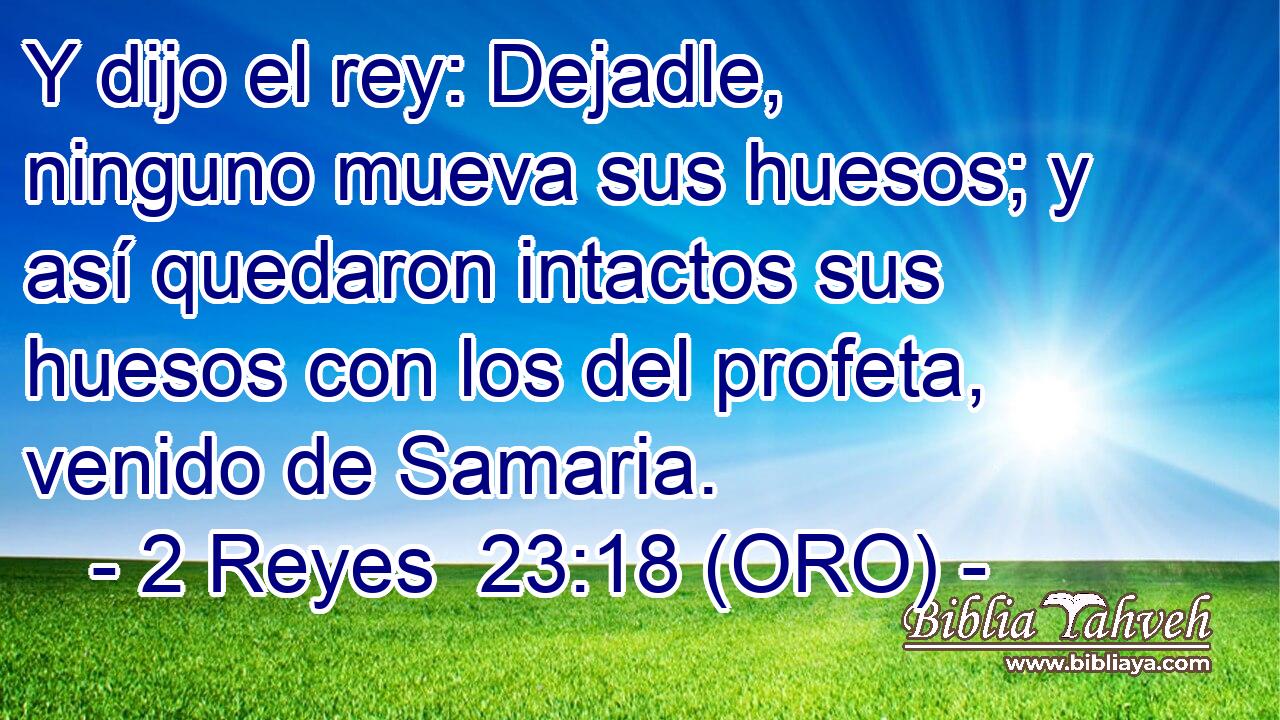  Y dijo el rey: Dejadle, ninguno mueva sus huesos; y así quedaron intactos sus huesos con los del profeta, venido de Samaria. 
