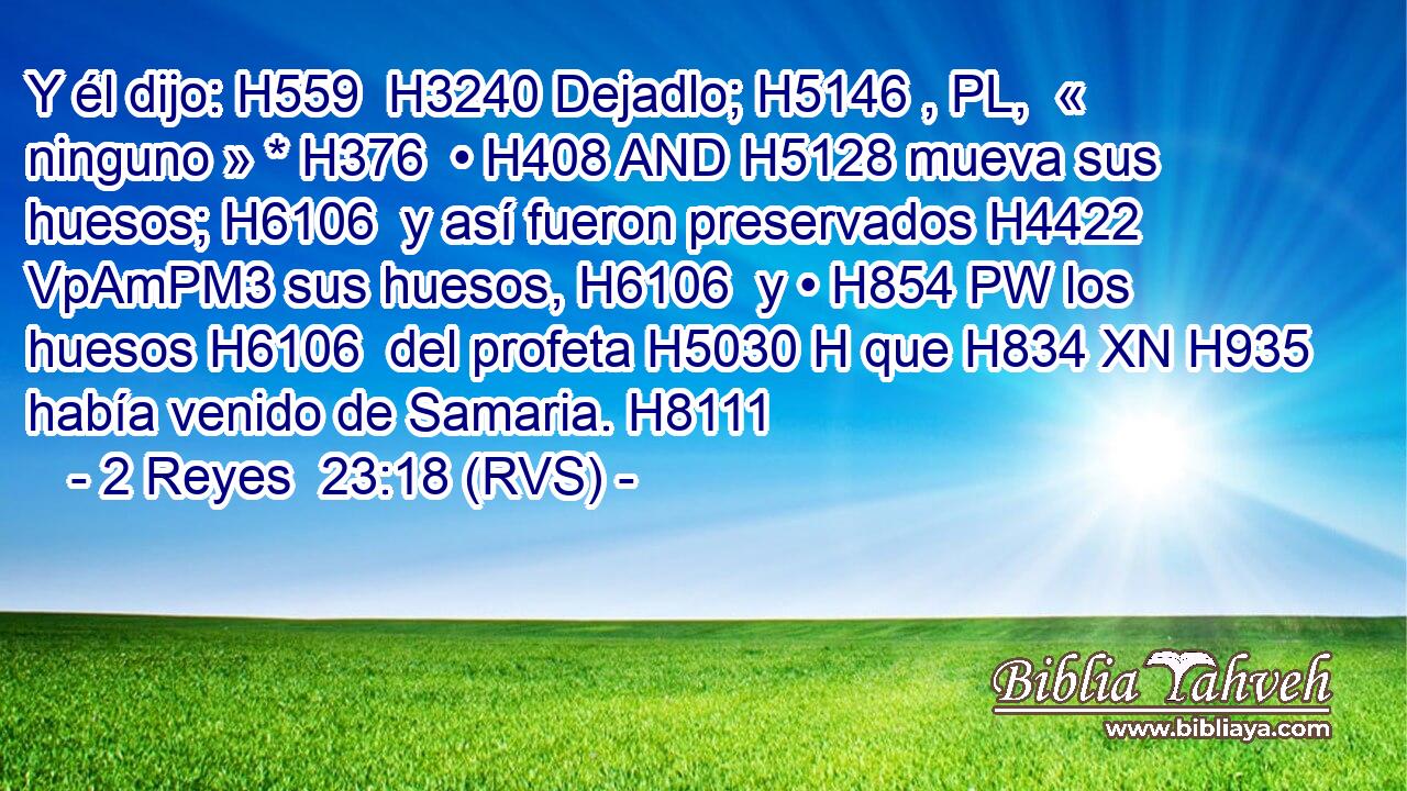 Y él dijo: H559  H3240 Dejadlo; H5146 , PL,  « ninguno » * H376  • H408 AND H5128 mueva sus huesos; H6106  y así fueron preservados H4422 VpAmPM3 sus huesos, H6106  y • H854 PW los huesos H6106  del profeta H5030 H que H834 XN H935 había venido de Samaria. H8111  