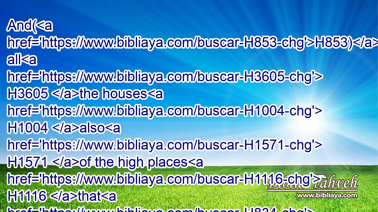 And(H853) all H3605 the houses H1004 also H1571 of the high places H1116 that H834 were in the cities H5892 of Samaria, H8111 which H834 the kings H4428 of Israel H3478 had made H6213 to provoke the LORD to anger, H3707 Josiah H2977 took away, H5493 and did H6213 to them according to all H3605 the acts H4639 that H834 he had done H6213 in Bethel.H1008