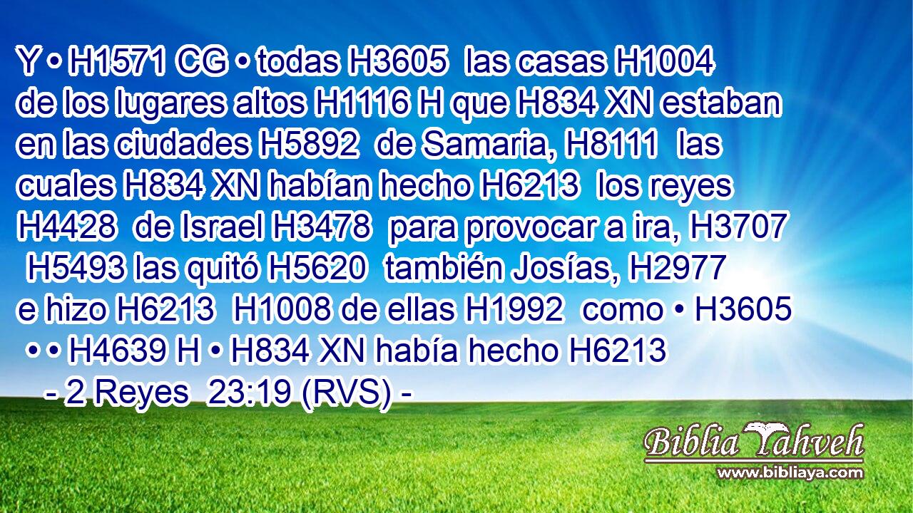 Y • H1571 CG • todas H3605  las casas H1004  de los lugares altos H1116 H que H834 XN estaban en las ciudades H5892  de Samaria, H8111  las cuales H834 XN habían hecho H6213  los reyes H4428  de Israel H3478  para provocar a ira, H3707  H5493 las quitó H5620  también Josías, H2977  e hizo H6213  H1008 de ellas H1992  como • H3605  • • H4639 H • H834 XN había hecho H6213