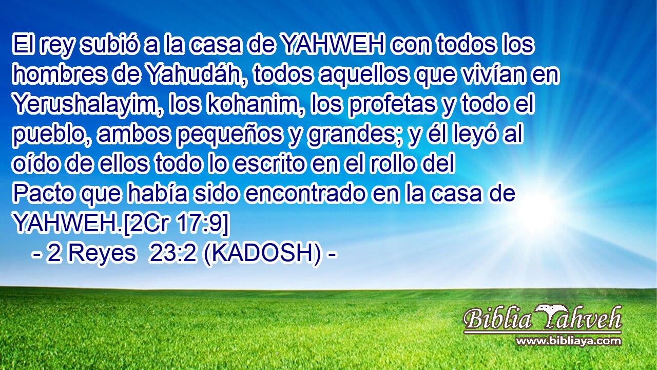  El rey subió a la casa de YAHWEH con todos los hombres de Yahudáh, todos aquellos que vivían en Yerushalayim, los kohanim, los profetas y todo el pueblo, ambos pequeños y grandes; y él leyó al oído de ellos todo lo escrito en el rollo del Pacto que había sido encontrado en la casa de YAHWEH.[2Cr 17:9] 