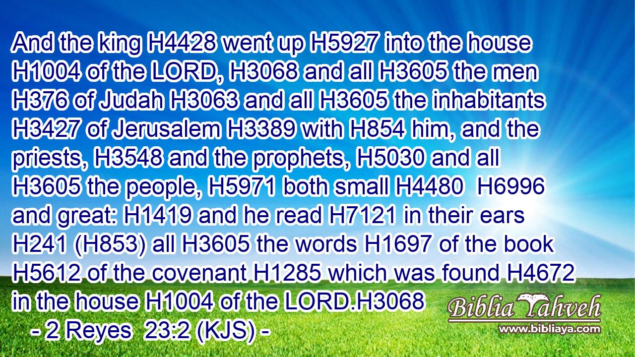 And the king H4428 went up H5927 into the house H1004 of the LORD, H3068 and all H3605 the men H376 of Judah H3063 and all H3605 the inhabitants H3427 of Jerusalem H3389 with H854 him, and the priests, H3548 and the prophets, H5030 and all H3605 the people, H5971 both small H4480  H6996 and great: H1419 and he read H7121 in their ears H241 (H853) all H3605 the words H1697 of the book H5612 of the covenant H1285 which was found H4672 in the house H1004 of the LORD.H3068