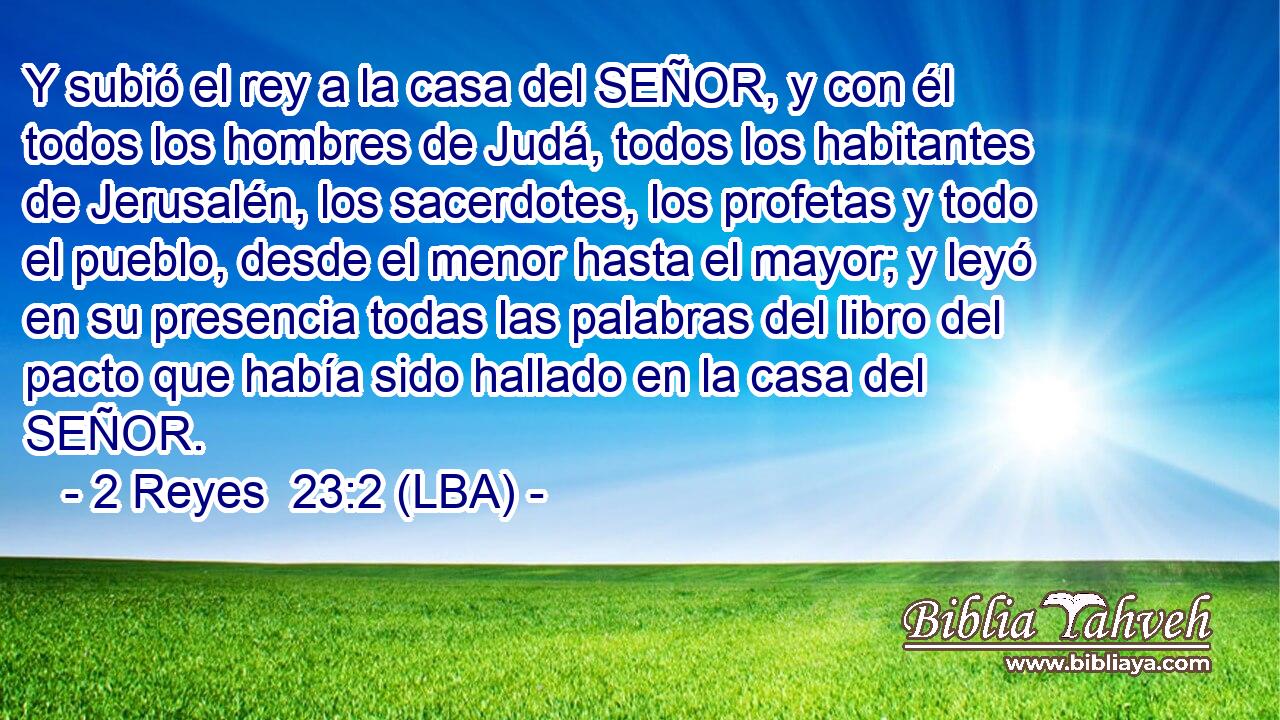 Y subió el rey a la casa del SEÑOR, y con él todos los hombres de Judá, todos los habitantes de Jerusalén, los sacerdotes, los profetas y todo el pueblo, desde el menor hasta el mayor; y leyó en su presencia todas las palabras del libro del pacto que había sido hallado en la casa del SEÑOR.