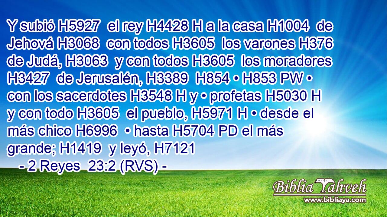 Y subió H5927  el rey H4428 H a la casa H1004  de Jehová H3068  con todos H3605  los varones H376  de Judá, H3063  y con todos H3605  los moradores H3427  de Jerusalén, H3389  H854 • H853 PW • con los sacerdotes H3548 H y • profetas H5030 H y con todo H3605  el pueblo, H5971 H • desde el más chico H6996  • hasta H5704 PD el más grande; H1419  y leyó, H7121  