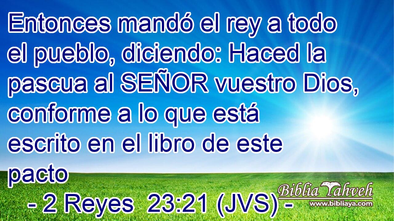 Entonces mandó el rey a todo el pueblo, diciendo: Haced la pascua al SEÑOR vuestro Dios, conforme a lo que está escrito en el libro de este pacto