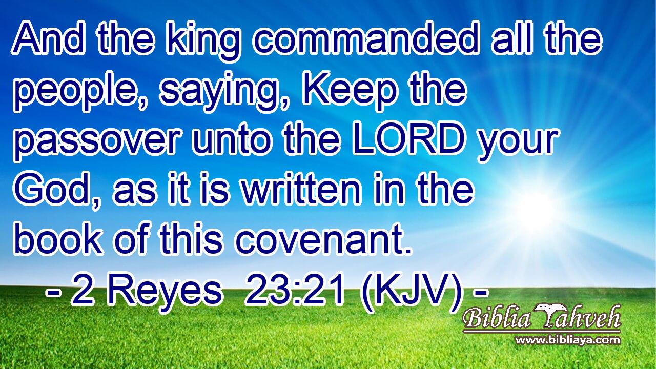 And the king commanded all the people, saying, Keep the passover unto the LORD your God, as it is written in the book of this covenant.