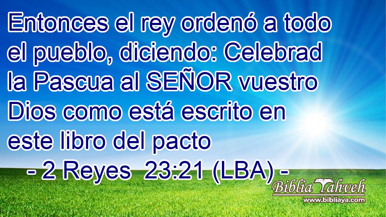 Entonces el rey ordenó a todo el pueblo, diciendo: Celebrad la Pascua al SEÑOR vuestro Dios como está escrito en este libro del pacto