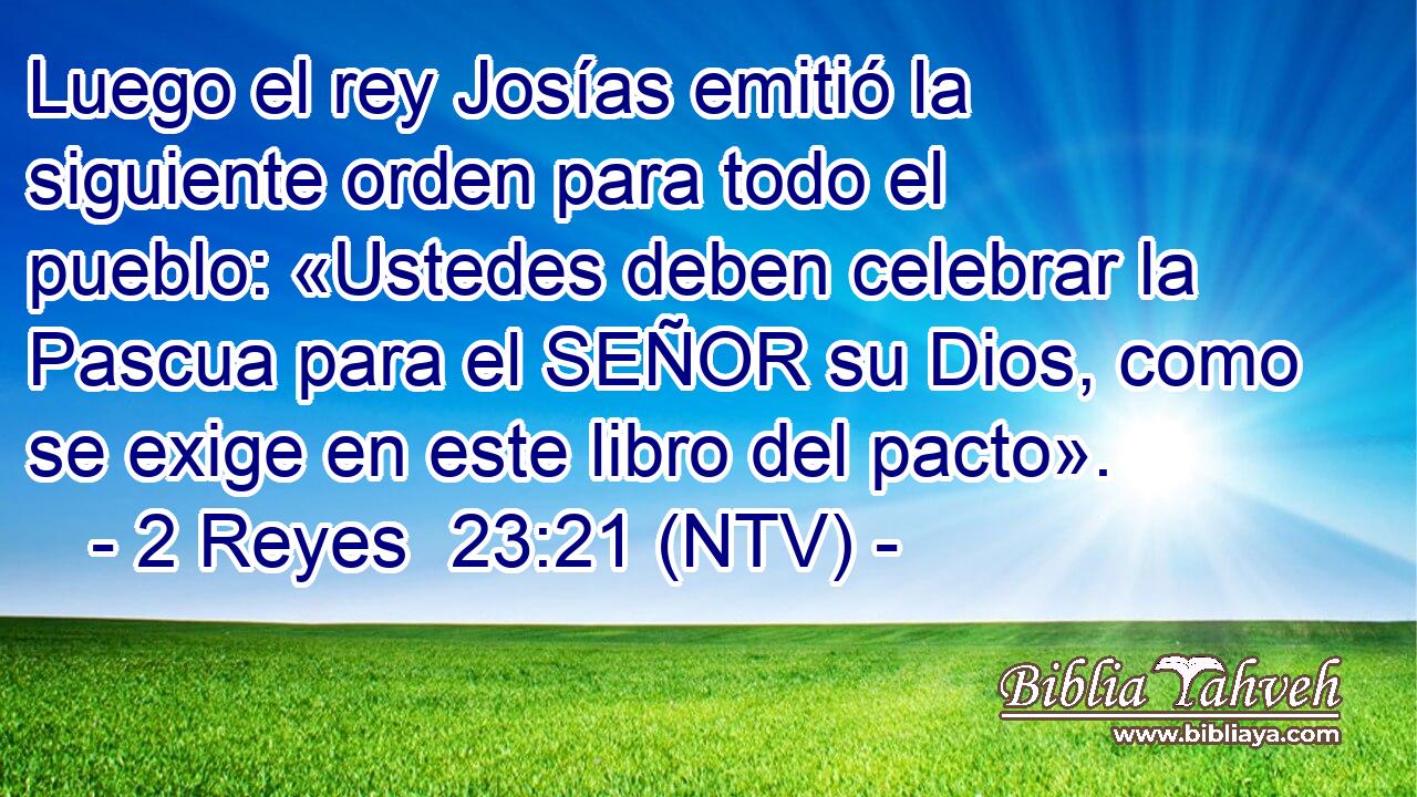 Luego el rey Josías emitió la siguiente orden para todo el pueblo: «Ustedes deben celebrar la Pascua para el SEÑOR su Dios, como se exige en este libro del pacto».