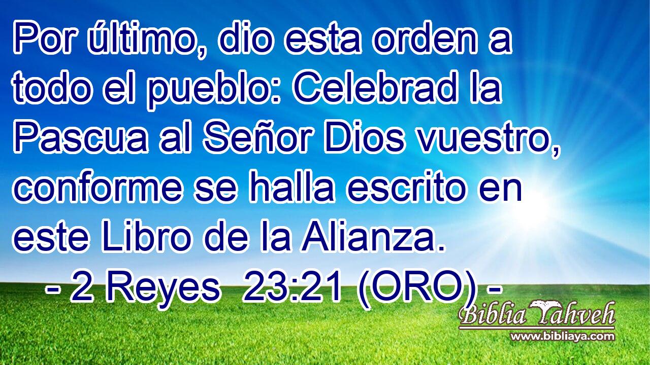  Por último, dio esta orden a todo el pueblo: Celebrad la Pascua al Señor Dios vuestro, conforme se halla escrito en este Libro de la Alianza. 