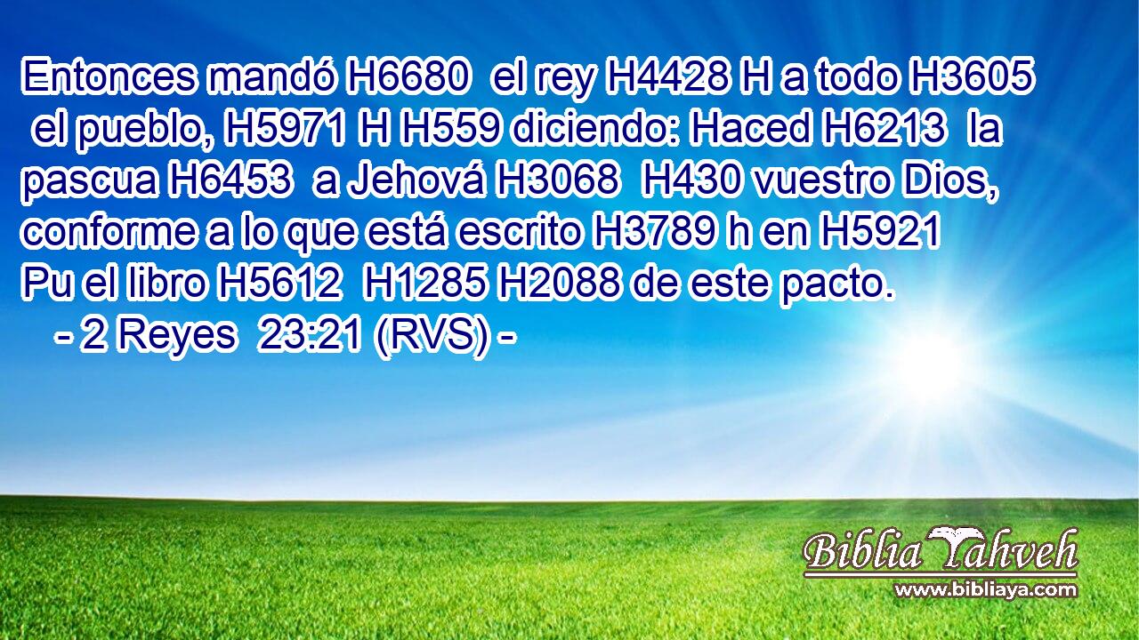 Entonces mandó H6680  el rey H4428 H a todo H3605  el pueblo, H5971 H H559 diciendo: Haced H6213  la pascua H6453  a Jehová H3068  H430 vuestro Dios, conforme a lo que está escrito H3789 h en H5921 Pu el libro H5612  H1285 H2088 de este pacto. 