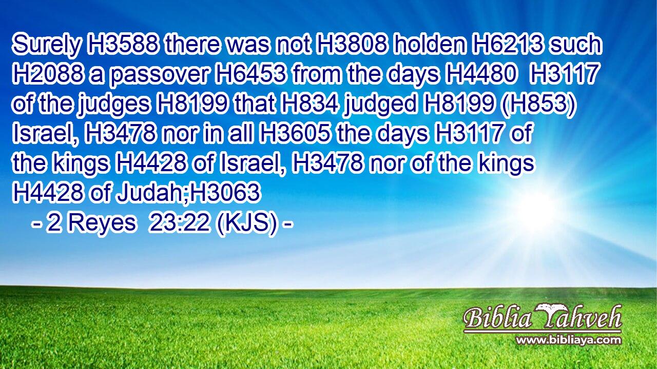 Surely H3588 there was not H3808 holden H6213 such H2088 a passover H6453 from the days H4480  H3117 of the judges H8199 that H834 judged H8199 (H853) Israel, H3478 nor in all H3605 the days H3117 of the kings H4428 of Israel, H3478 nor of the kings H4428 of Judah;H3063