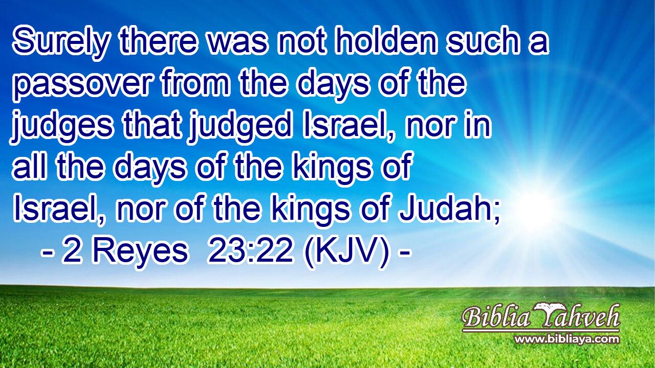 Surely there was not holden such a passover from the days of the judges that judged Israel, nor in all the days of the kings of Israel, nor of the kings of Judah;