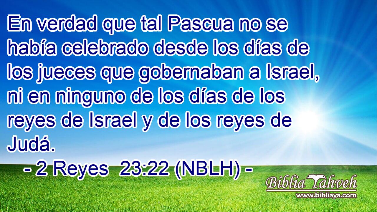  En verdad que tal Pascua no se había celebrado desde los días de los jueces que gobernaban a Israel, ni en ninguno de los días de los reyes de Israel y de los reyes de Judá. 