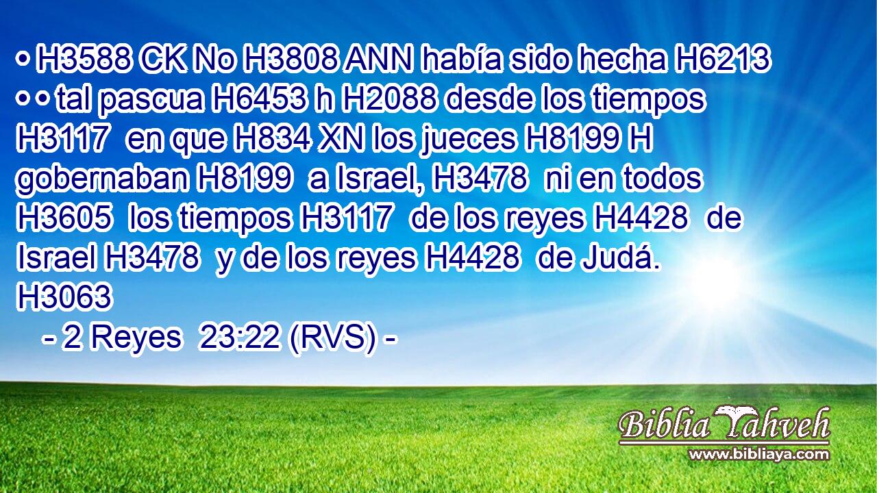 • H3588 CK No H3808 ANN había sido hecha H6213  • • tal pascua H6453 h H2088 desde los tiempos H3117  en que H834 XN los jueces H8199 H gobernaban H8199  a Israel, H3478  ni en todos H3605  los tiempos H3117  de los reyes H4428  de Israel H3478  y de los reyes H4428  de Judá. H3063  