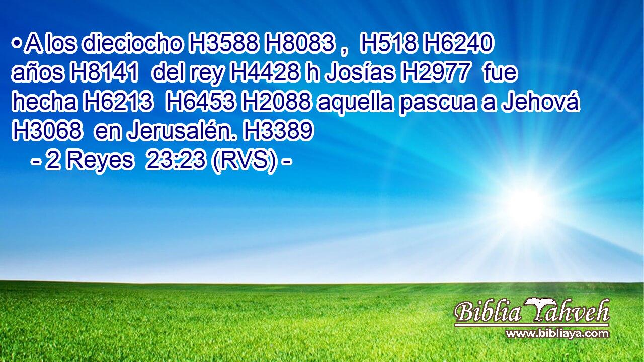 • A los dieciocho H3588 H8083 ,  H518 H6240 años H8141  del rey H4428 h Josías H2977  fue hecha H6213  H6453 H2088 aquella pascua a Jehová H3068  en Jerusalén. H3389  