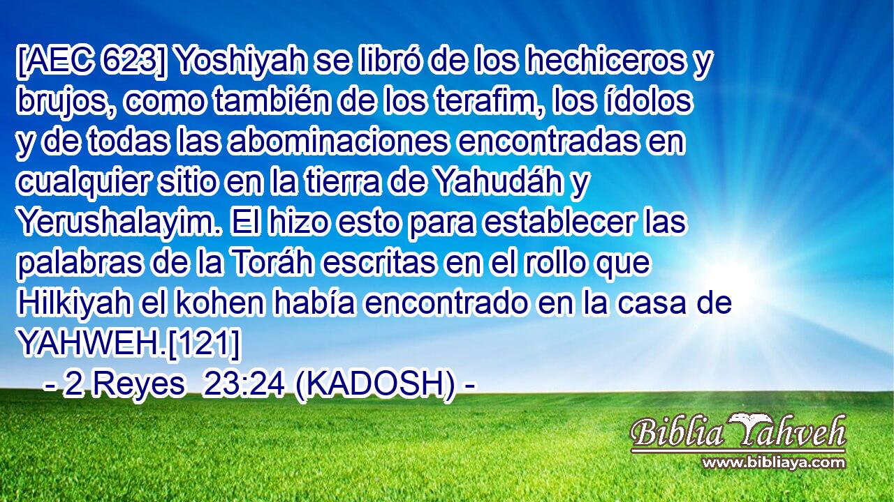  [AEC 623] Yoshiyah se libró de los hechiceros y brujos, como también de los terafim, los ídolos y de todas las abominaciones encontradas en cualquier sitio en la tierra de Yahudáh y Yerushalayim. El hizo esto para establecer las palabras de la Toráh escritas en el rollo que Hilkiyah el kohen había encontrado en la casa de YAHWEH.[121] 