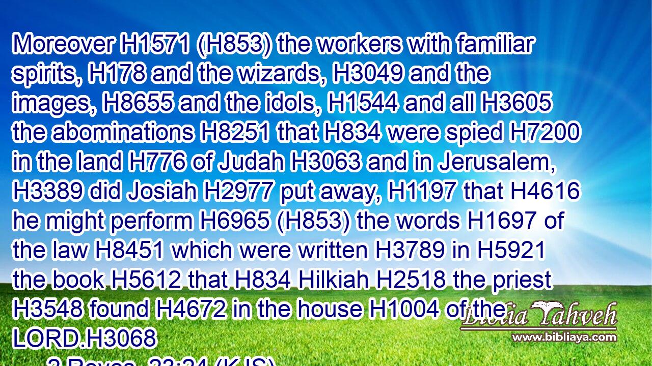 Moreover H1571 (H853) the workers with familiar spirits, H178 and the wizards, H3049 and the images, H8655 and the idols, H1544 and all H3605 the abominations H8251 that H834 were spied H7200 in the land H776 of Judah H3063 and in Jerusalem, H3389 did Josiah H2977 put away, H1197 that H4616 he might perform H6965 (H853) the words H1697 of the law H8451 which were written H3789 in H5921 the book H5612 that H834 Hilkiah H2518 the priest H3548 found H4672 in the house H1004 of the LORD.H3068