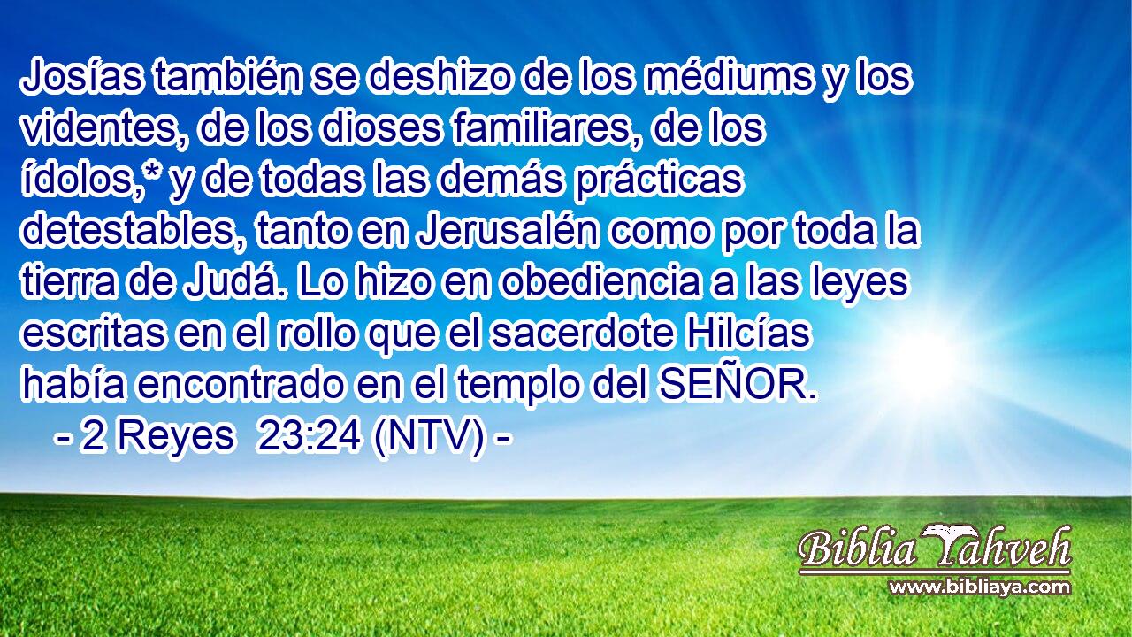 Josías también se deshizo de los médiums y los videntes, de los dioses familiares, de los ídolos,* y de todas las demás prácticas detestables, tanto en Jerusalén como por toda la tierra de Judá. Lo hizo en obediencia a las leyes escritas en el rollo que el sacerdote Hilcías había encontrado en el templo del SEÑOR.