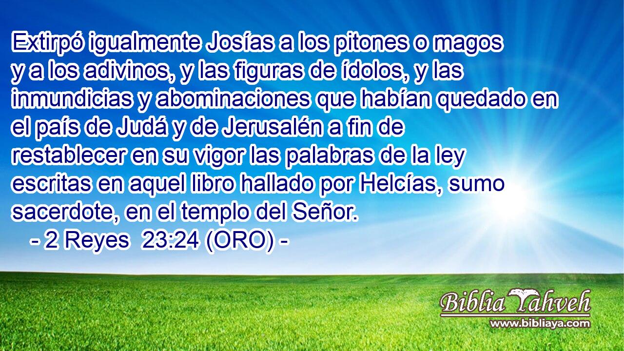  Extirpó igualmente Josías a los pitones o magos y a los adivinos, y las figuras de ídolos, y las inmundicias y abominaciones que habían quedado en el país de Judá y de Jerusalén a fin de restablecer en su vigor las palabras de la ley escritas en aquel libro hallado por Helcías, sumo sacerdote, en el templo del Señor. 