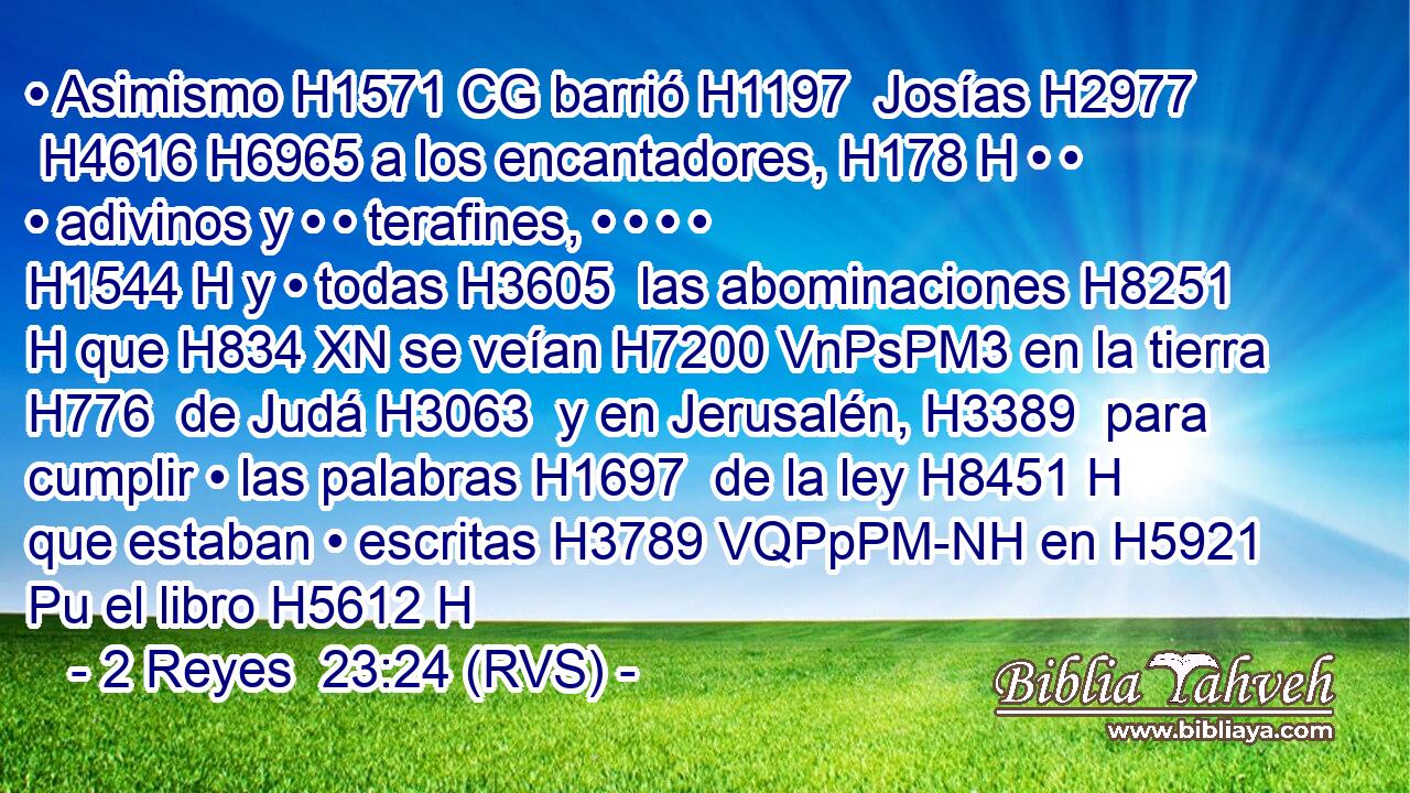 • Asimismo H1571 CG barrió H1197  Josías H2977  H4616 H6965 a los encantadores, H178 H • • • adivinos y • • terafines, • • • • H1544 H y • todas H3605  las abominaciones H8251 H que H834 XN se veían H7200 VnPsPM3 en la tierra H776  de Judá H3063  y en Jerusalén, H3389  para cumplir • las palabras H1697  de la ley H8451 H que estaban • escritas H3789 VQPpPM-NH en H5921 Pu el libro H5612 H 