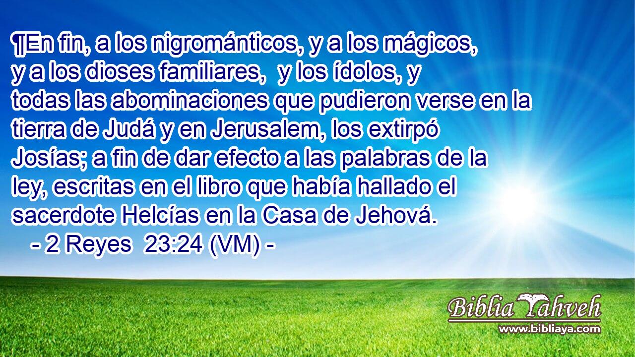  ¶En fin, a los nigrománticos, y a los mágicos, y a los dioses familiares,  y los ídolos, y todas las abominaciones que pudieron verse en la tierra de Judá y en Jerusalem, los extirpó Josías; a fin de dar efecto a las palabras de la ley, escritas en el libro que había hallado el sacerdote Helcías en la Casa de Jehová. 