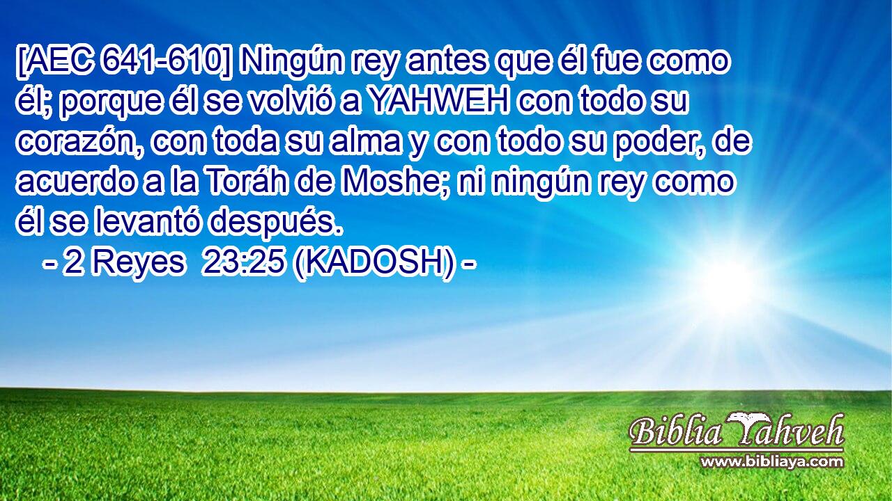  [AEC 641-610] Ningún rey antes que él fue como él; porque él se volvió a YAHWEH con todo su corazón, con toda su alma y con todo su poder, de acuerdo a la Toráh de Moshe; ni ningún rey como él se levantó después. 