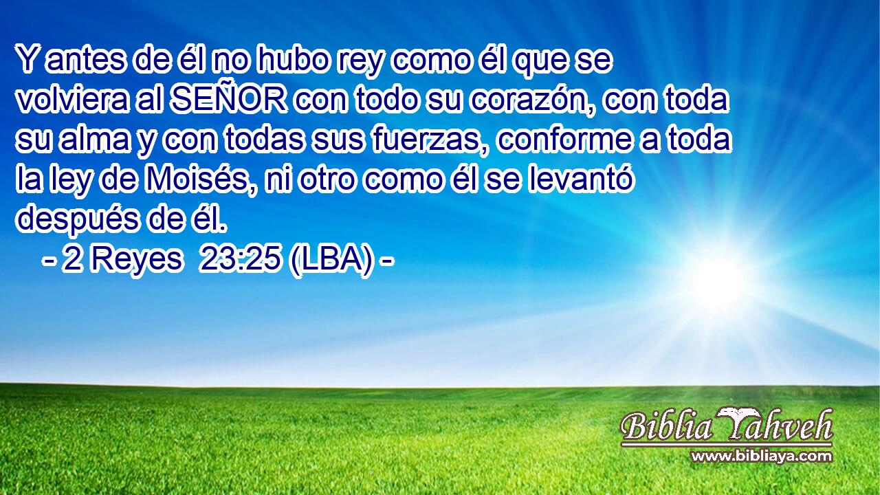 Y antes de él no hubo rey como él que se volviera al SEÑOR con todo su corazón, con toda su alma y con todas sus fuerzas, conforme a toda la ley de Moisés, ni otro como él se levantó después de él.