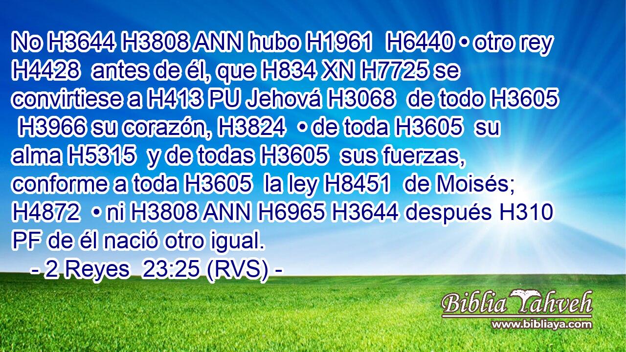 No H3644 H3808 ANN hubo H1961  H6440 • otro rey H4428  antes de él, que H834 XN H7725 se convirtiese a H413 PU Jehová H3068  de todo H3605  H3966 su corazón, H3824  • de toda H3605  su alma H5315  y de todas H3605  sus fuerzas, conforme a toda H3605  la ley H8451  de Moisés; H4872  • ni H3808 ANN H6965 H3644 después H310 PF de él nació otro igual. 