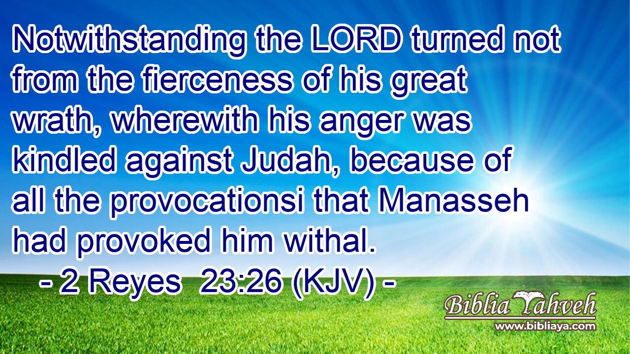 Notwithstanding the LORD turned not from the fierceness of his great wrath, wherewith his anger was kindled against Judah, because of all the provocationsi that Manasseh had provoked him withal.
