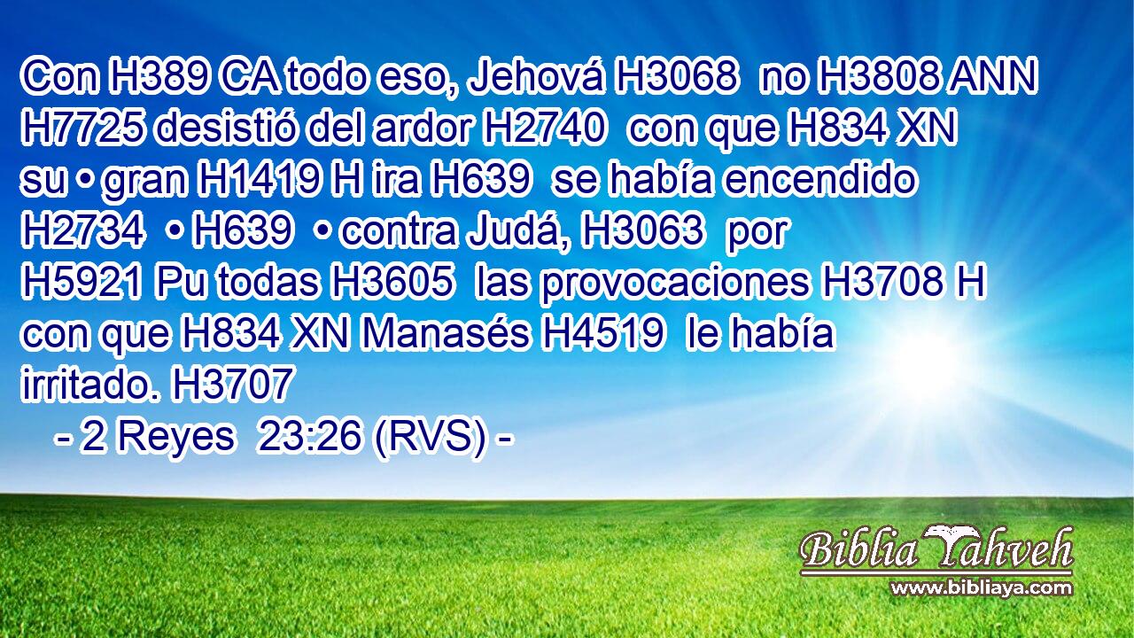 Con H389 CA todo eso, Jehová H3068  no H3808 ANN H7725 desistió del ardor H2740  con que H834 XN su • gran H1419 H ira H639  se había encendido H2734  • H639  • contra Judá, H3063  por H5921 Pu todas H3605  las provocaciones H3708 H con que H834 XN Manasés H4519  le había irritado. H3707  