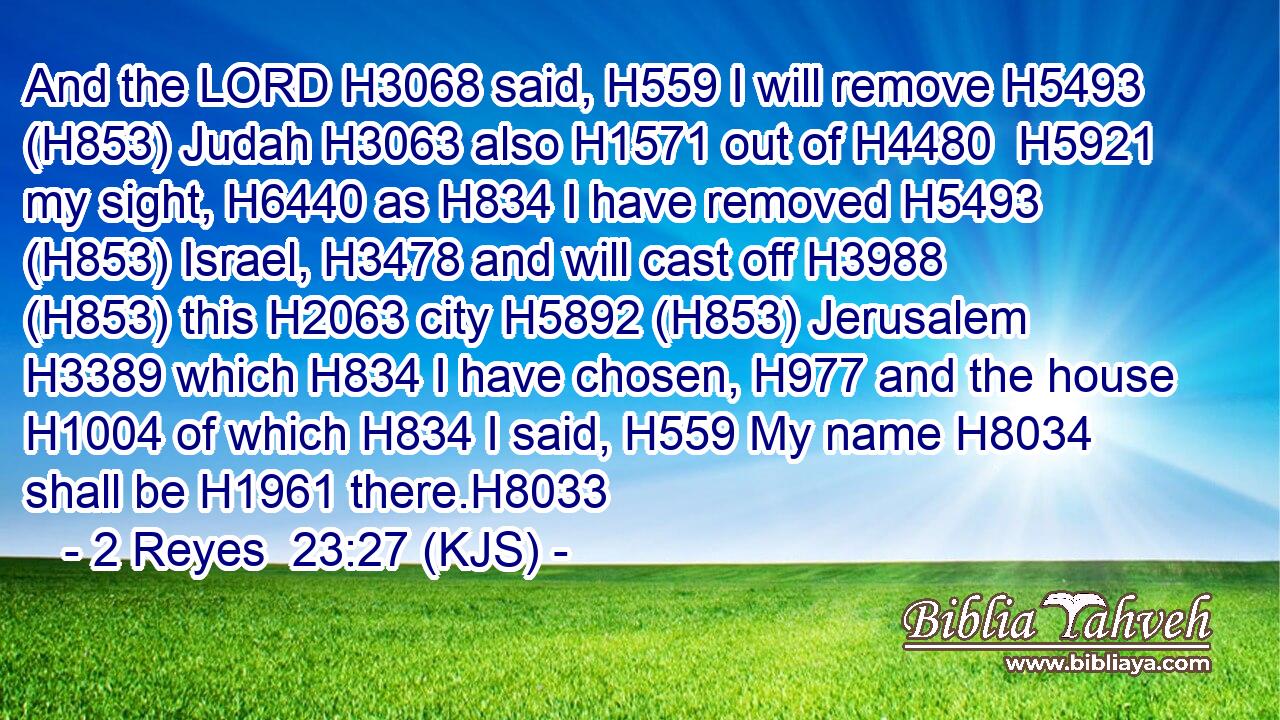 And the LORD H3068 said, H559 I will remove H5493 (H853) Judah H3063 also H1571 out of H4480  H5921 my sight, H6440 as H834 I have removed H5493 (H853) Israel, H3478 and will cast off H3988 (H853) this H2063 city H5892 (H853) Jerusalem H3389 which H834 I have chosen, H977 and the house H1004 of which H834 I said, H559 My name H8034 shall be H1961 there.H8033