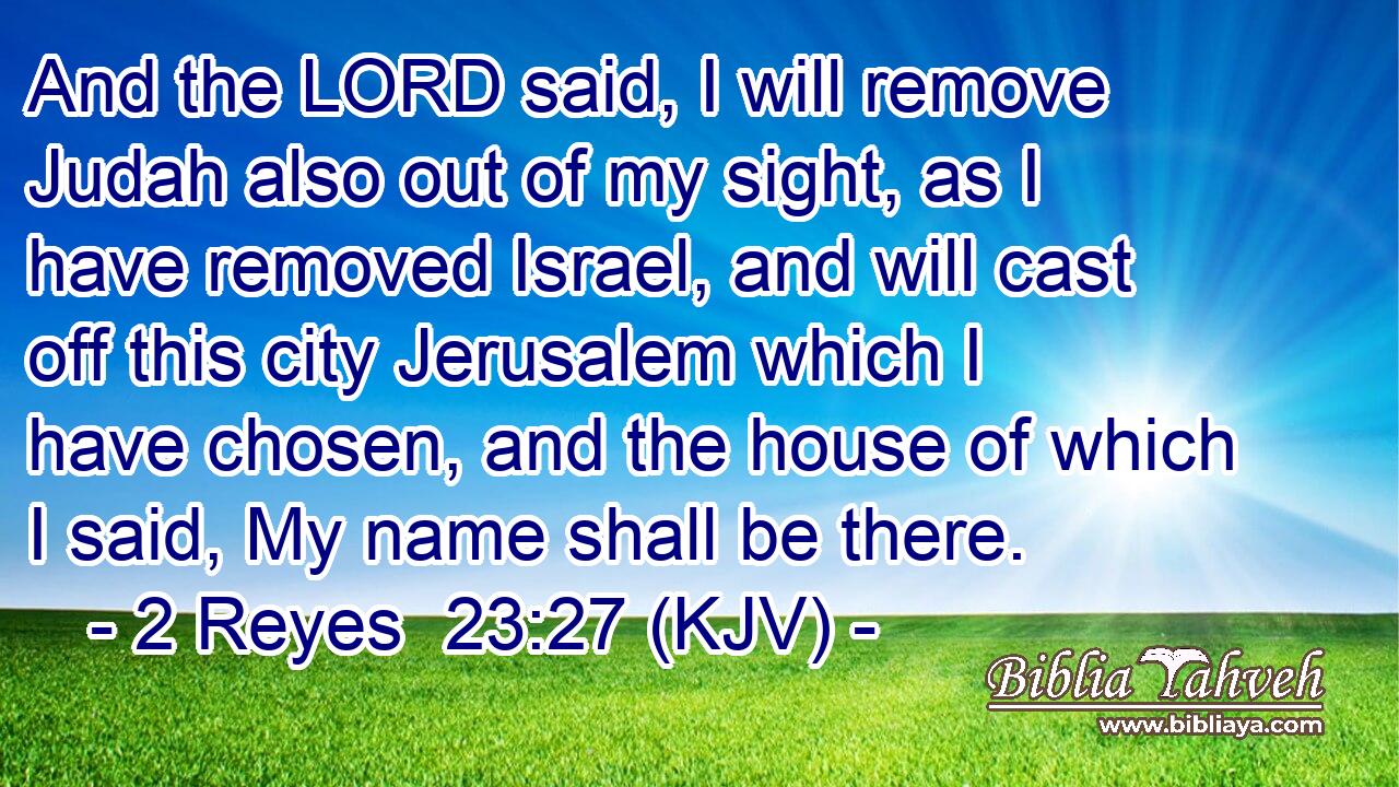 And the LORD said, I will remove Judah also out of my sight, as I have removed Israel, and will cast off this city Jerusalem which I have chosen, and the house of which I said, My name shall be there.