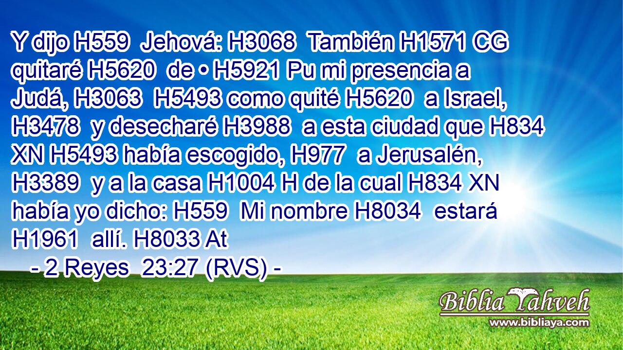 Y dijo H559  Jehová: H3068  También H1571 CG quitaré H5620  de • H5921 Pu mi presencia a Judá, H3063  H5493 como quité H5620  a Israel, H3478  y desecharé H3988  a esta ciudad que H834 XN H5493 había escogido, H977  a Jerusalén, H3389  y a la casa H1004 H de la cual H834 XN había yo dicho: H559  Mi nombre H8034  estará H1961  allí. H8033 At 