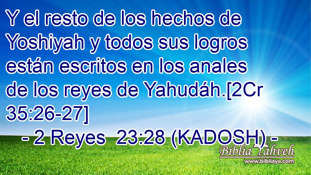  Y el resto de los hechos de Yoshiyah y todos sus logros están escritos en los anales de los reyes de Yahudáh.[2Cr 35:26-27] 