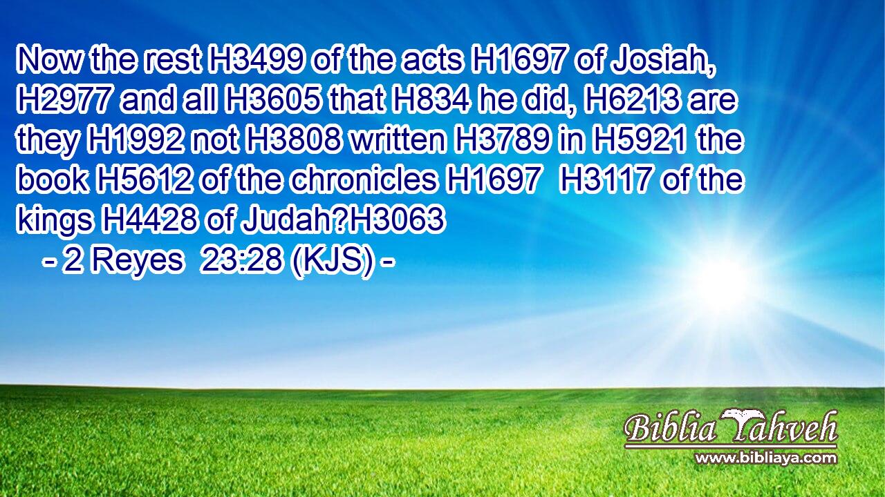 Now the rest H3499 of the acts H1697 of Josiah, H2977 and all H3605 that H834 he did, H6213 are they H1992 not H3808 written H3789 in H5921 the book H5612 of the chronicles H1697  H3117 of the kings H4428 of Judah?H3063