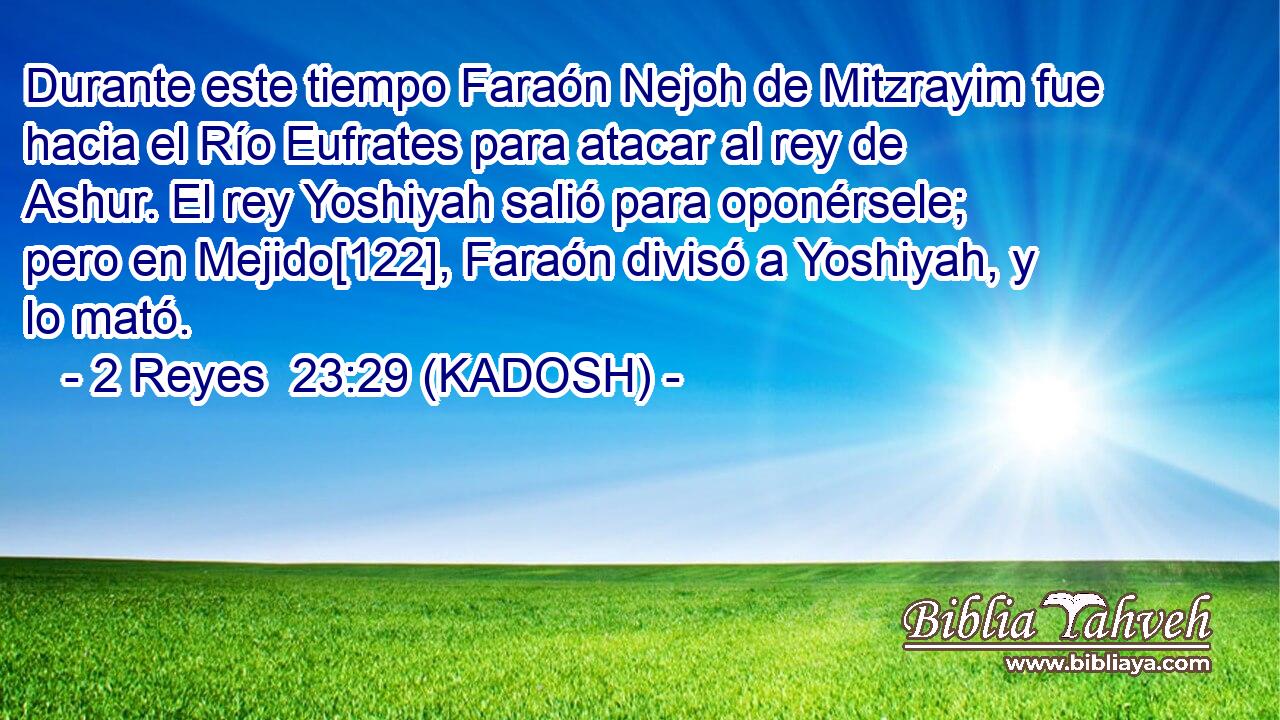  Durante este tiempo Faraón Nejoh de Mitzrayim fue hacia el Río Eufrates para atacar al rey de Ashur. El rey Yoshiyah salió para oponérsele; pero en Mejido[122], Faraón divisó a Yoshiyah, y lo mató. 