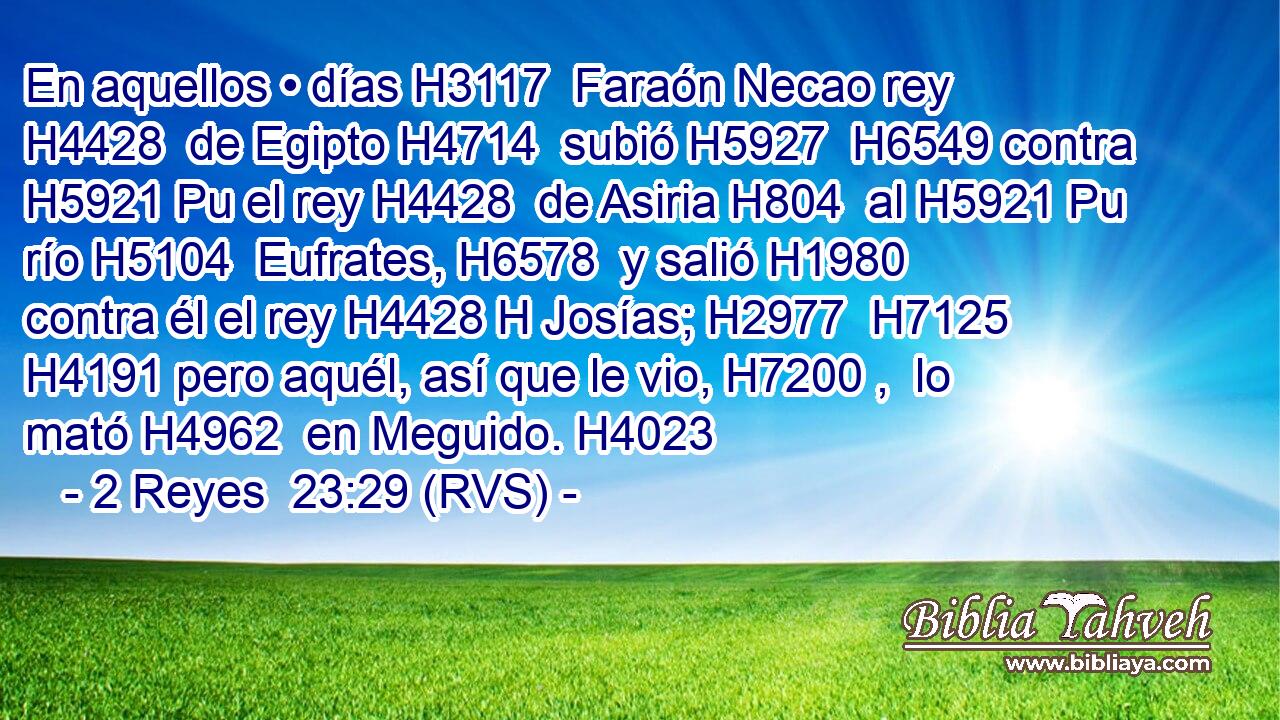 En aquellos • días H3117  Faraón Necao rey H4428  de Egipto H4714  subió H5927  H6549 contra H5921 Pu el rey H4428  de Asiria H804  al H5921 Pu río H5104  Eufrates, H6578  y salió H1980  contra él el rey H4428 H Josías; H2977  H7125 H4191 pero aquél, así que le vio, H7200 ,  lo mató H4962  en Meguido. H4023  