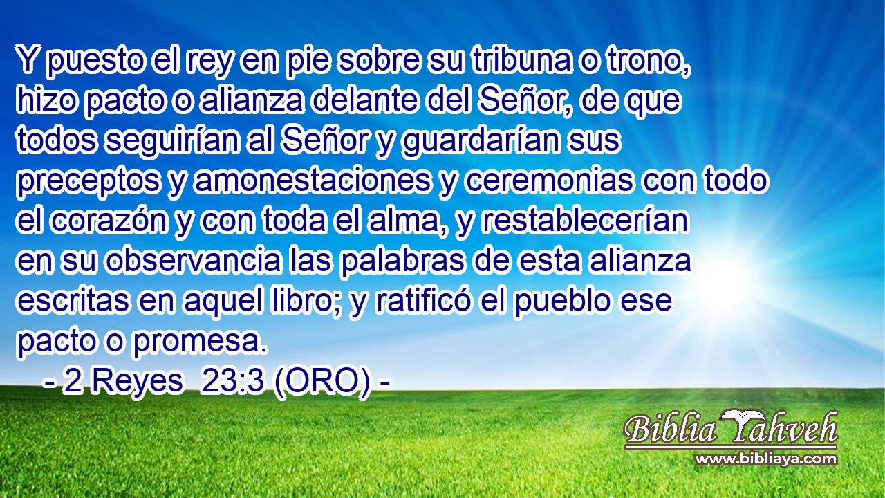  Y puesto el rey en pie sobre su tribuna o trono, hizo pacto o alianza delante del Señor, de que todos seguirían al Señor y guardarían sus preceptos y amonestaciones y ceremonias con todo el corazón y con toda el alma, y restablecerían en su observancia las palabras de esta alianza escritas en aquel libro; y ratificó el pueblo ese pacto o promesa. 