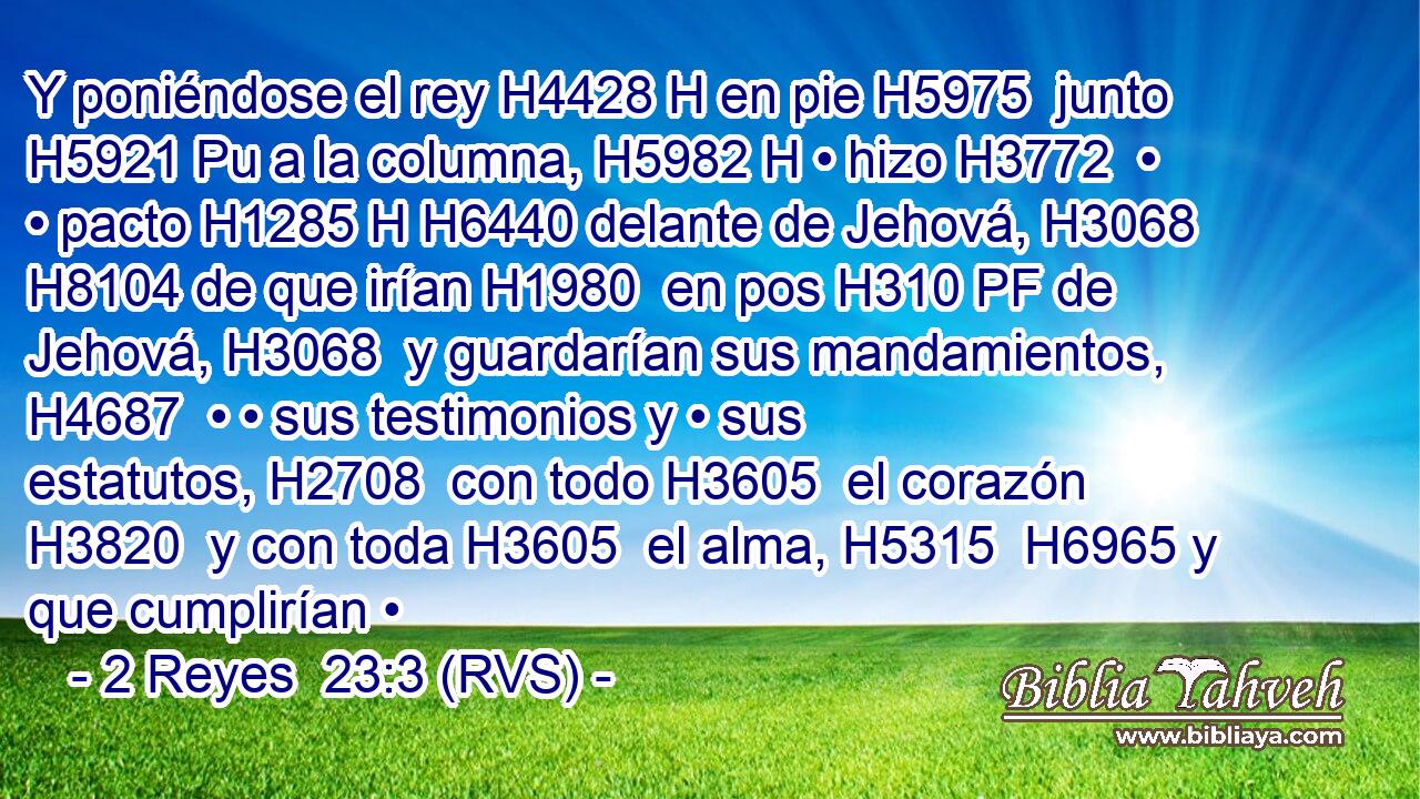 Y poniéndose el rey H4428 H en pie H5975  junto H5921 Pu a la columna, H5982 H • hizo H3772  • • pacto H1285 H H6440 delante de Jehová, H3068  H8104 de que irían H1980  en pos H310 PF de Jehová, H3068  y guardarían sus mandamientos, H4687  • • sus testimonios y • sus estatutos, H2708  con todo H3605  el corazón H3820  y con toda H3605  el alma, H5315  H6965 y que cumplirían •