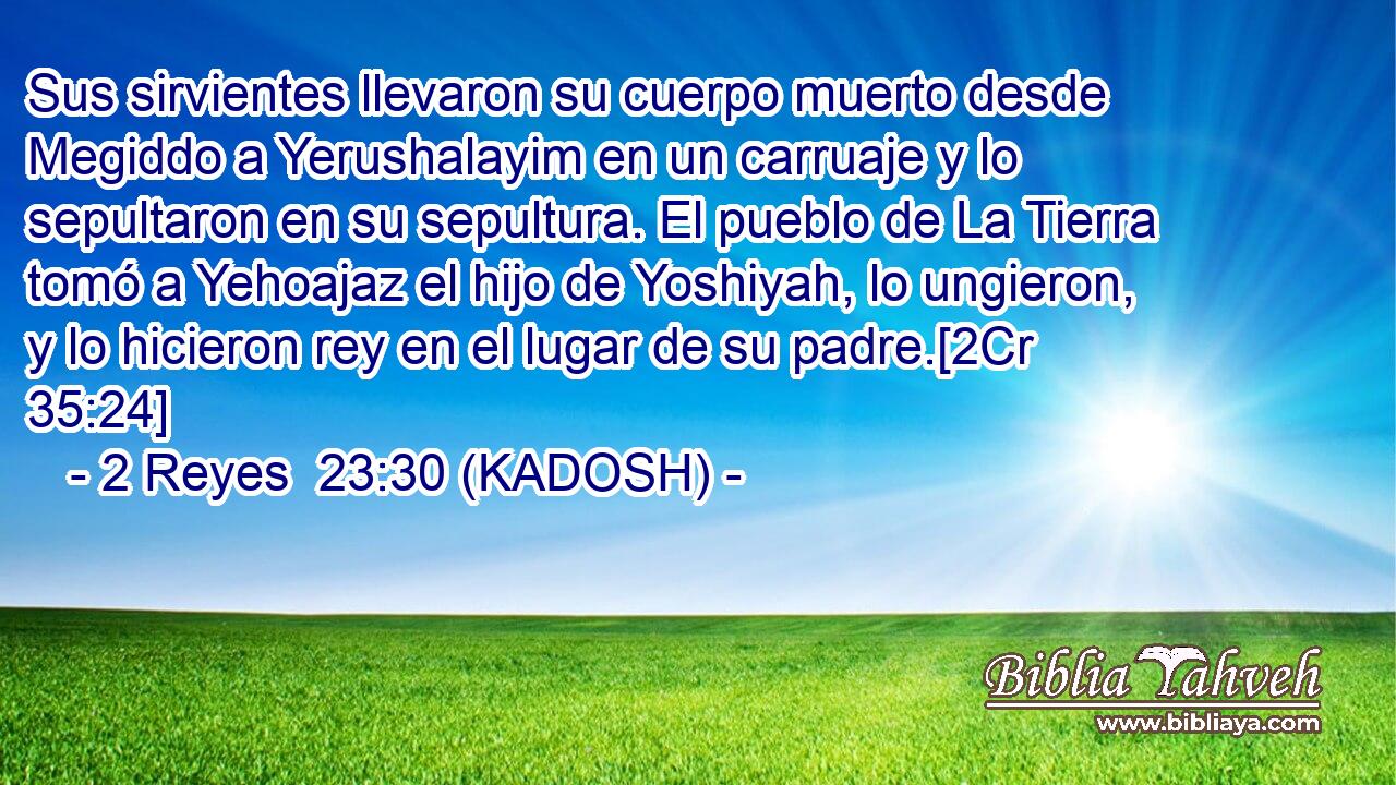  Sus sirvientes llevaron su cuerpo muerto desde Megiddo a Yerushalayim en un carruaje y lo sepultaron en su sepultura. El pueblo de La Tierra tomó a Yehoajaz el hijo de Yoshiyah, lo ungieron, y lo hicieron rey en el lugar de su padre.[2Cr 35:24] 